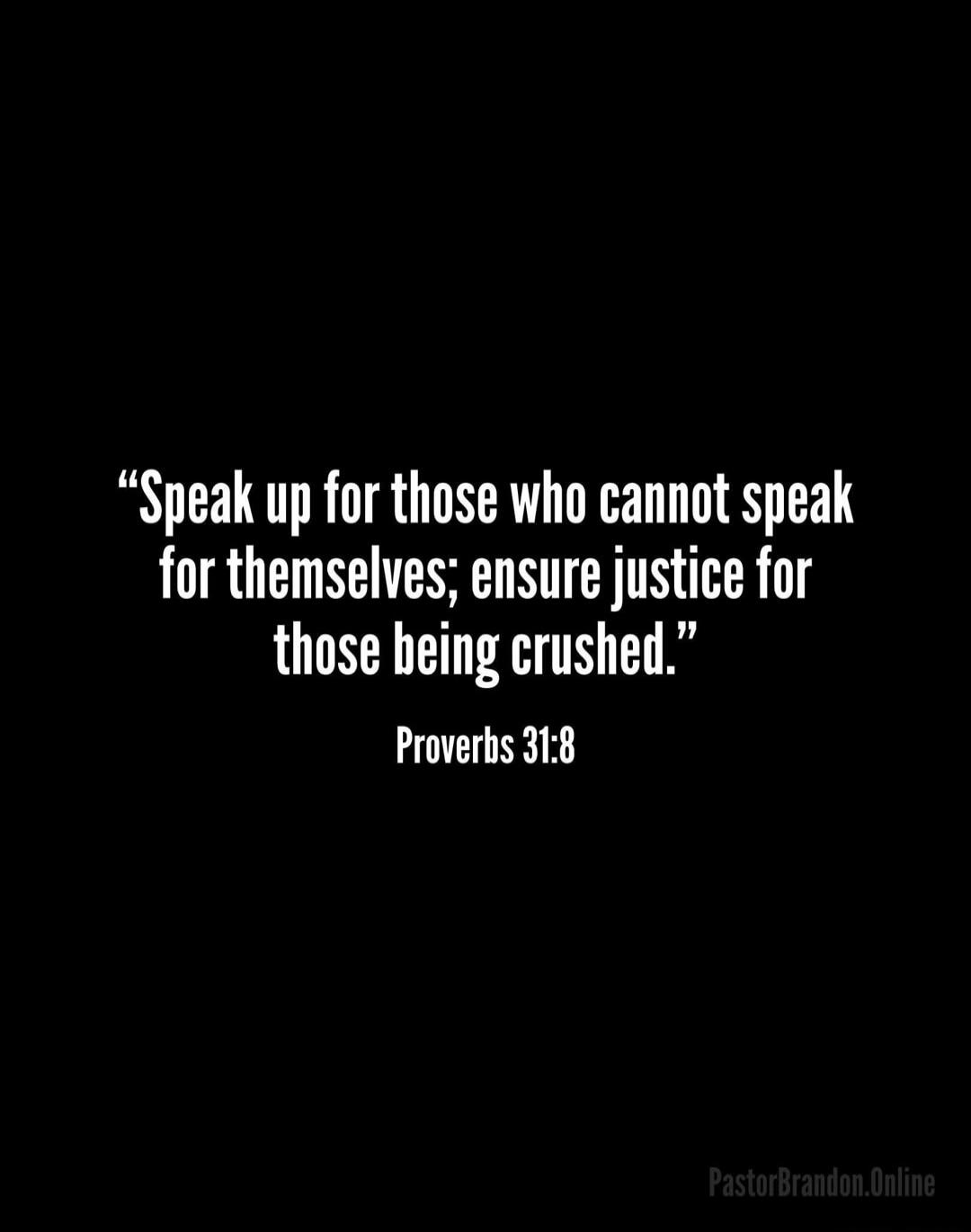 Speak up for those who cannot speak for themselves; ensure justice for those being crushed. Proverbs 31:8. PastorBrandon.Online.