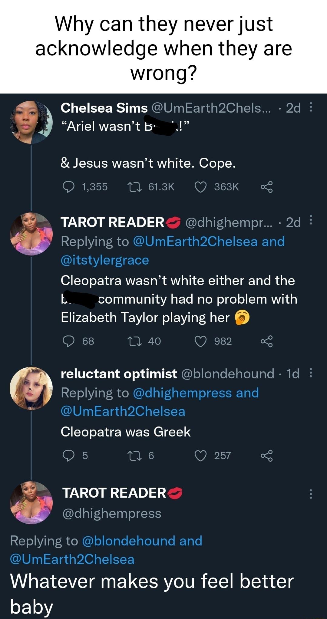 Why can they never just acknowledge when they are wrong Chelsea Sims UmEarth2Chels 2d k Ariel wasnt b I Jesus wasnt white Cope 1355 161K O K TAROT READER dhighempr 2d Replying to UmEarth2Chelsea and itstylergrace ST BN ERVE S R AV CRN G ETE O R G T L community had no problem with Elizabeth Taylor playing her 68 1 40 Q 982 reluctant optimist blondehound 1d Replying to dhighempress and 7 UmEarth2Che