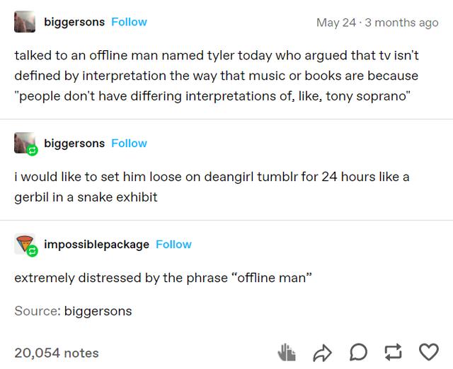 Wl biggersons Foliow May 24 3 months ago talked to an offline man named tyler today who argued that tvisnt defined by interpretation the way that music or books are because people dont have differing interpretations of like tony soprano k biggersons Follow i would like to set him loose on deangirl tumblr for 24 hours like a gerbil in a snake exhibit impossiblepackage Follow extremely distressed by