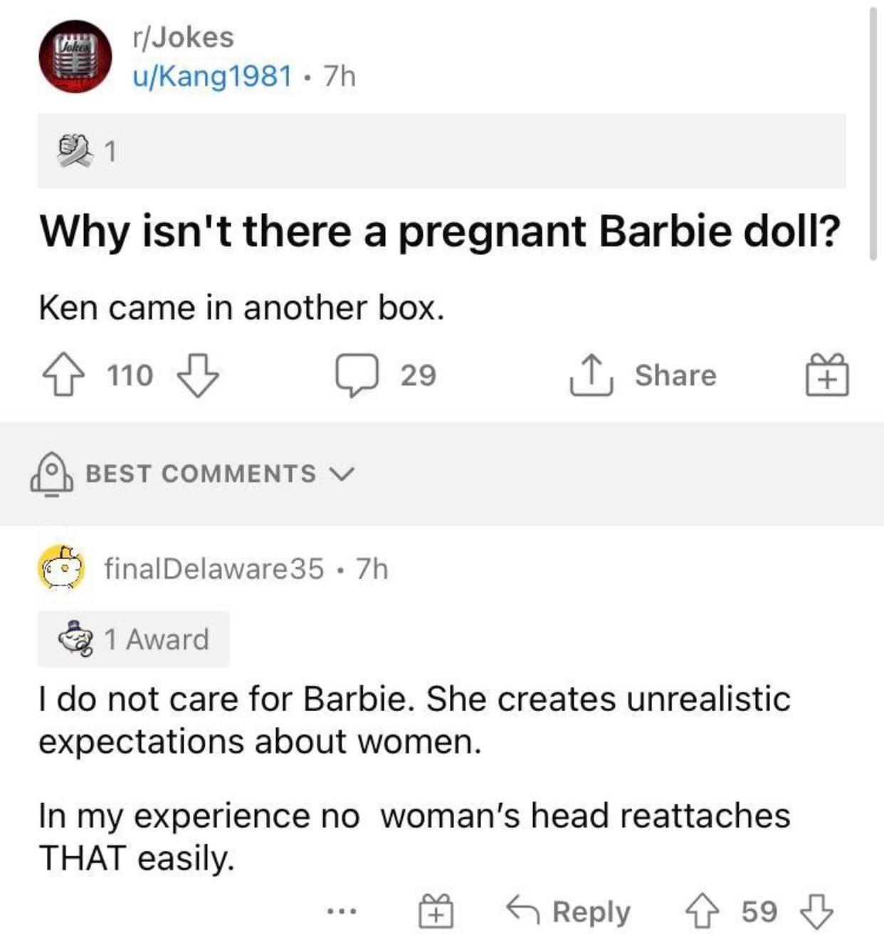 rJokes uKang1981 7h Why isnt there a pregnant Barbie doll Ken came in another box 4 1o Jb J 29 T share BEST COMMENTS v finalDelaware35 7h 1 Award do not care for Barbie She creates unrealistic expectations about women In my experience no womans head reattaches THAT easily S Reply 4 59 I