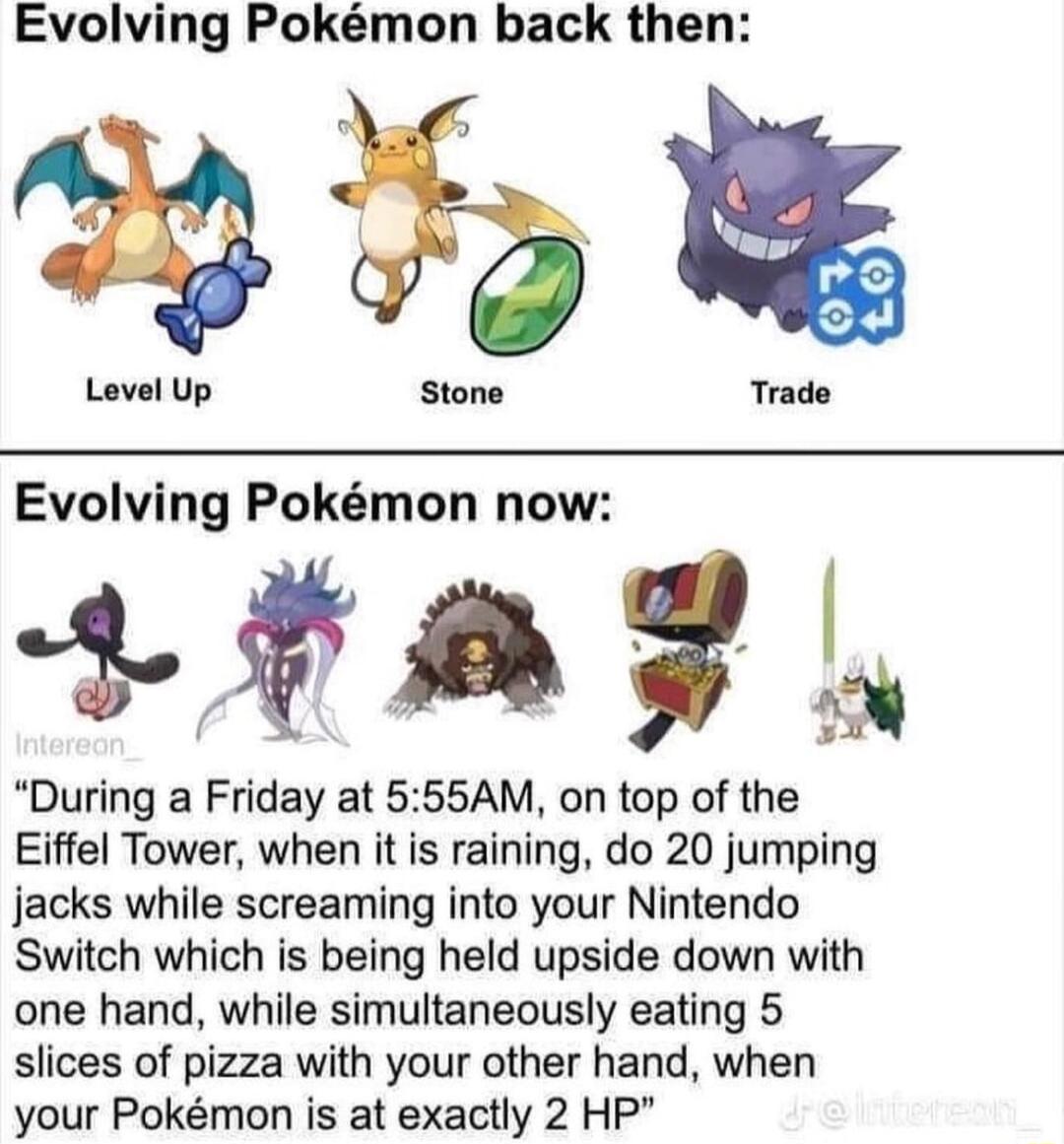 Evolving Pokmon back then Level Up Trade Evolving Pokmon now TS During a Friday at 555AM on top of the Eiffel Tower when it is raining do 20 jumping Jjacks while screaming into your Nintendo Switch which is being held upside down with one hand while simultaneously eating 5 slices of pizza with your other hand when your Pokmon is at exactly 2 HP