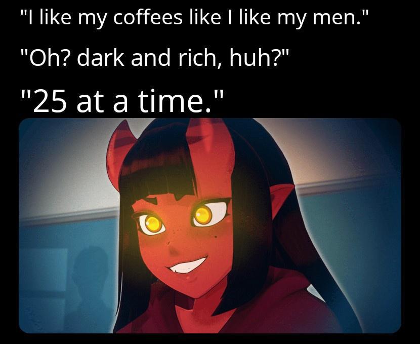 like my coffees like like my men Oh dark and rich huh 25 at a time