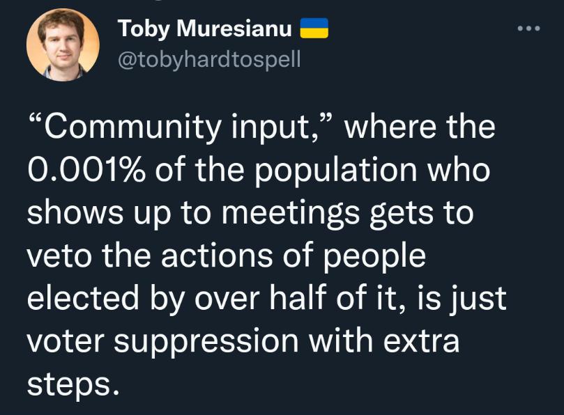 Toby Muresianu ws tobyhardtospell Community input where the 0001 of the population who shows up to meetings gets to veto the actions of people elected by over half of it is just voter suppression with extra steps