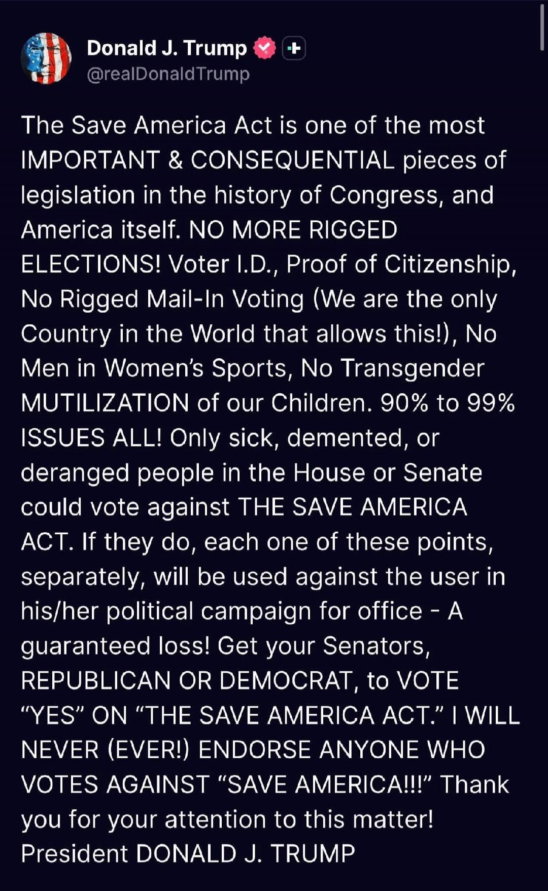 Donald J. Trump @realDonaldTrump
The Save America Act is one of the most IMPORTANT & CONSEQUENTIAL pieces of legislation in the history of Congress, and America itself. NO MORE RIGGED ELECTIONS! Voter I.D., Proof of Citizenship, No Rigged Mail-In Voting (We are the only Country in the World that allows this!), No Men in Women's Sports, No Transgend