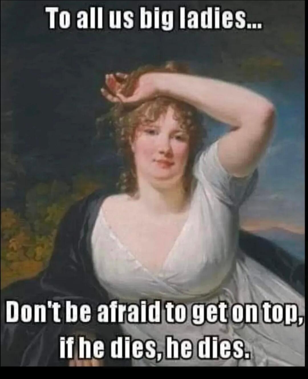 To all us big ladies... Don't be afraid to get on top, if he dies, he dies.
