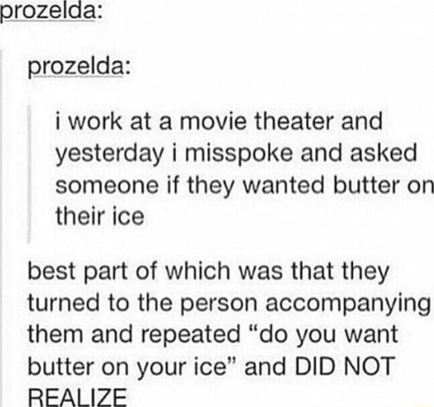 prozelda prozelda i work at a movie theater and yesterday i misspoke and asked someone if they wanted butter on their ice best part of which was that they turned to the person accompanying them and repeated do you want butter on your ice and DID NOT REAI IZE