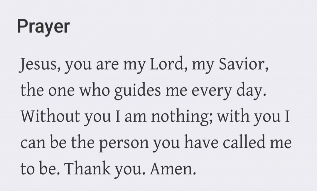 Prayer. Jesus, you are my Lord, my Savior, the one who guides me every day. Without you I am nothing; with you I can be the person you have called me to be. Thank you. Amen.