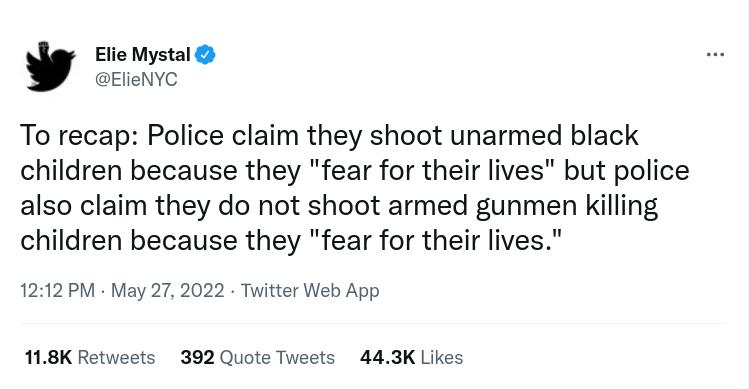 Elie Mystal ElieNYC To recap Police claim they shoot unarmed black children because they fear for their lives but police also claim they do not shoot armed gunmen killing children because they fear for their lives 1212 PM May 27 2022 Twitter Web App 118K Retweets 392 Quote Tweets 443K Likes