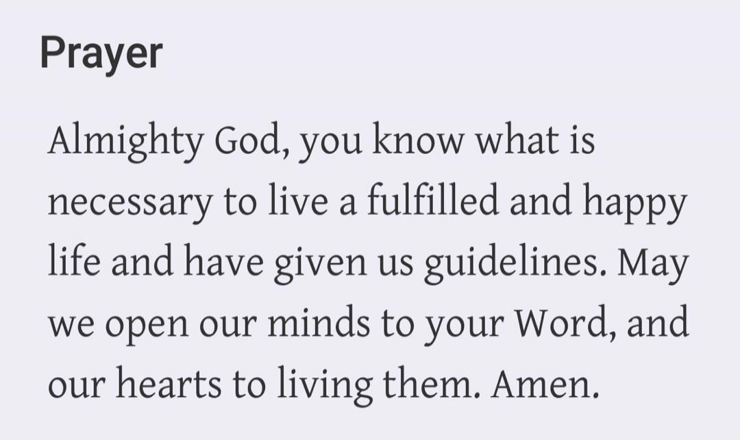 Prayer Almighty God, you know what is necessary to live a fulfilled and happy life and have given us guidelines. May we open our minds to your Word, and our hearts to living them. Amen.