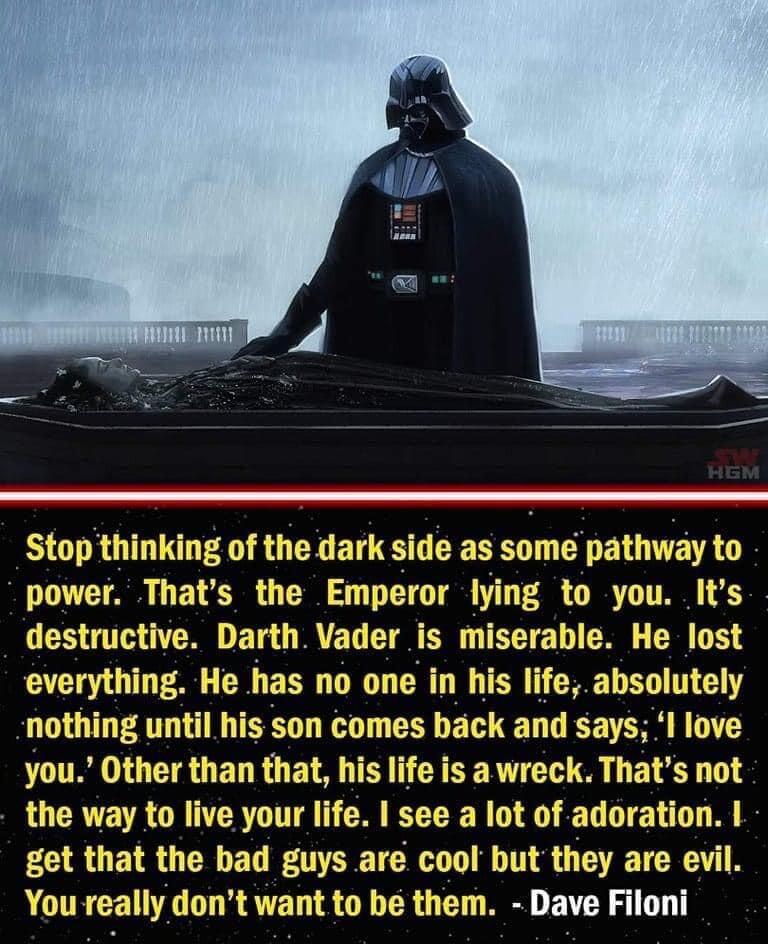 Stop thinking of the dark side as some pathway to T R I 0 T T T P T T destructive Darth Vader is rable He lost everything He has no one in his life absolutely nothing until his son comes back and says I love you Other than that his life is a wreck Thats not the way to live your life see a lot of adoration get that the bad guys are cool but they are evil You really dont want to be them Dave Filoni