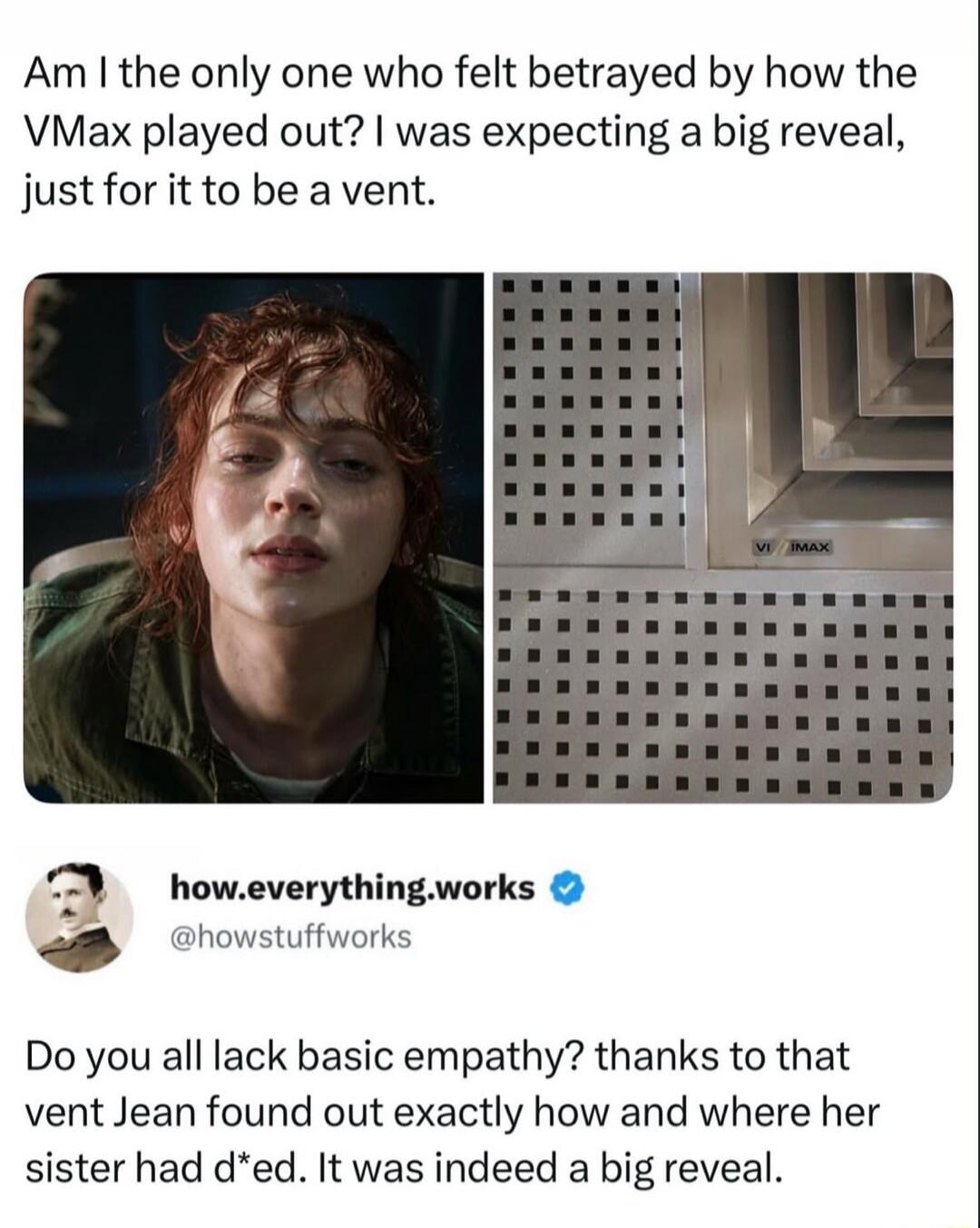 Am I the only one who felt betrayed by how the VMax played out? I was expecting a big reveal, just for it to be a vent. how.everything.works @howstuffworks Do you all lack basic empathy? thanks to that vent Jean found out exactly how and where her sister had d*ed. It was indeed a big reveal.