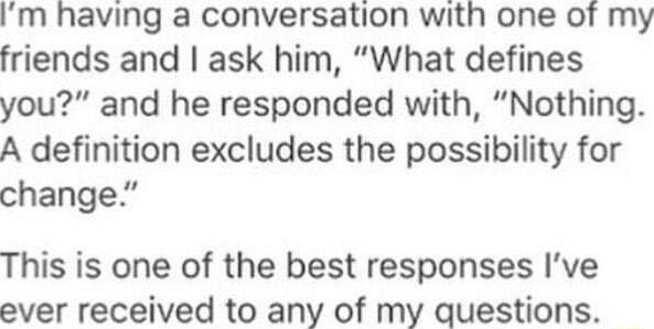 Im having a conversation with one of my friends and ask him What defines you and he responded with Nothing A definition excludes the possibility for change This is one of the best responses Ive ever received to any of my questions