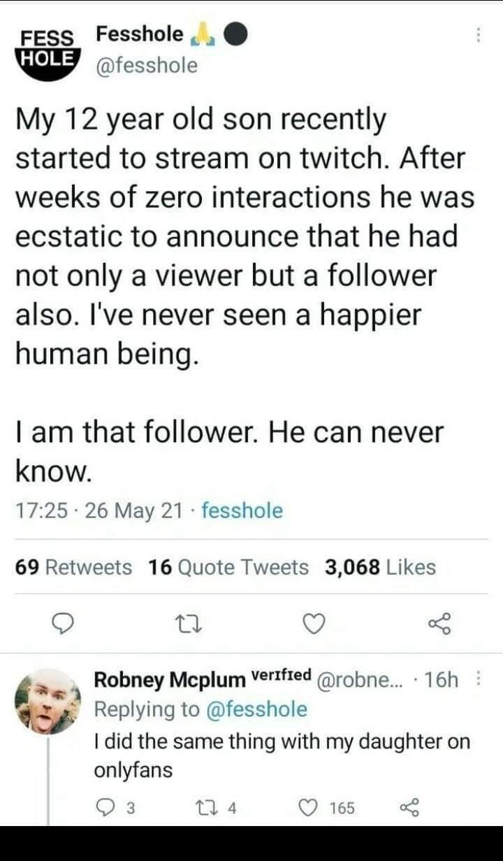 FESs Fesshole fesshole My 12 year old son recently started to stream on twitch After weeks of zero interactions he was ecstatic to announce that he had not only a viewer but a follower also Ive never seen a happier human being am that follower He can never know 1725 26 May 21 fesshole 69 Retweets 16 Quote Tweets 3068 Likes O Tl o 3 verifred g ai Robney Mcplum robne 16h w Replying to fesshole did t