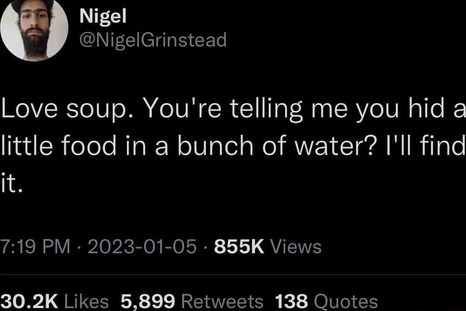 Nigel NigelGrinstead Love soup Youre telling me you hid a little food in a bunch of water Ill find it R VIR Ie b Eloy RO R 111 QYY 302K Likes 5899 Retweets 138 Quotes