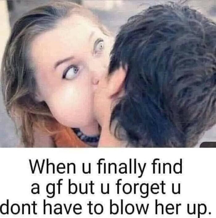 When u finally find a gf but u forget u dont have to blow her up.
