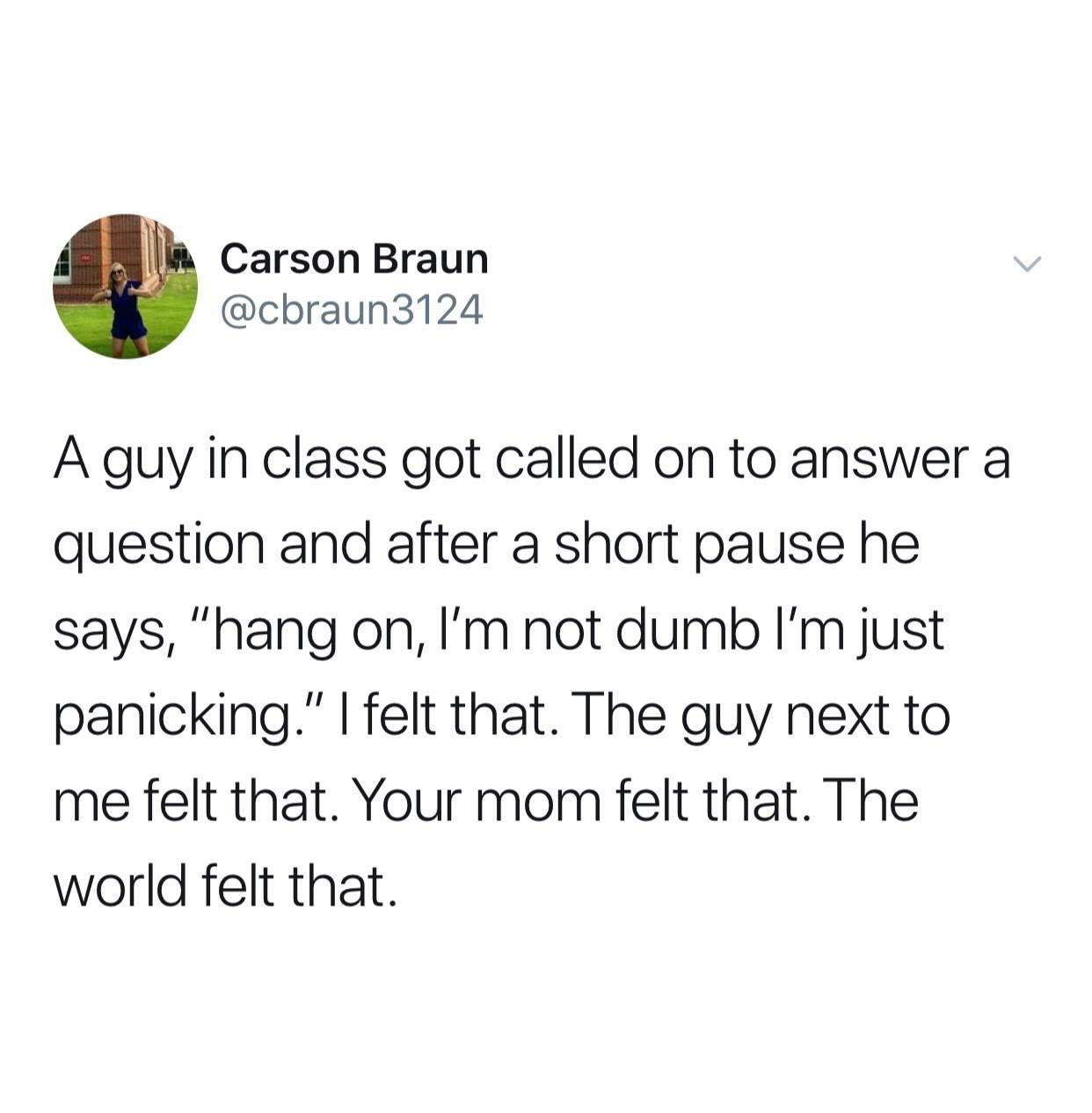 Carson Braun cbraun3124 A guy in class got called on to answer a question and after a short pause he says hang on Im not dumb Im just panicking felt that The guy next to me felt that Your mom felt that The world felt that