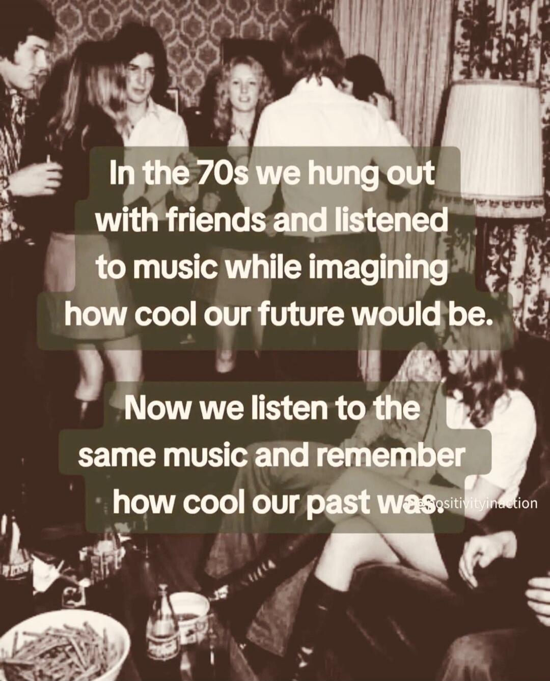 In the 70s we hung out with friends and listened to music while imagining how cool our future would be. Now we listen to the same music and remember how cool our past was.
