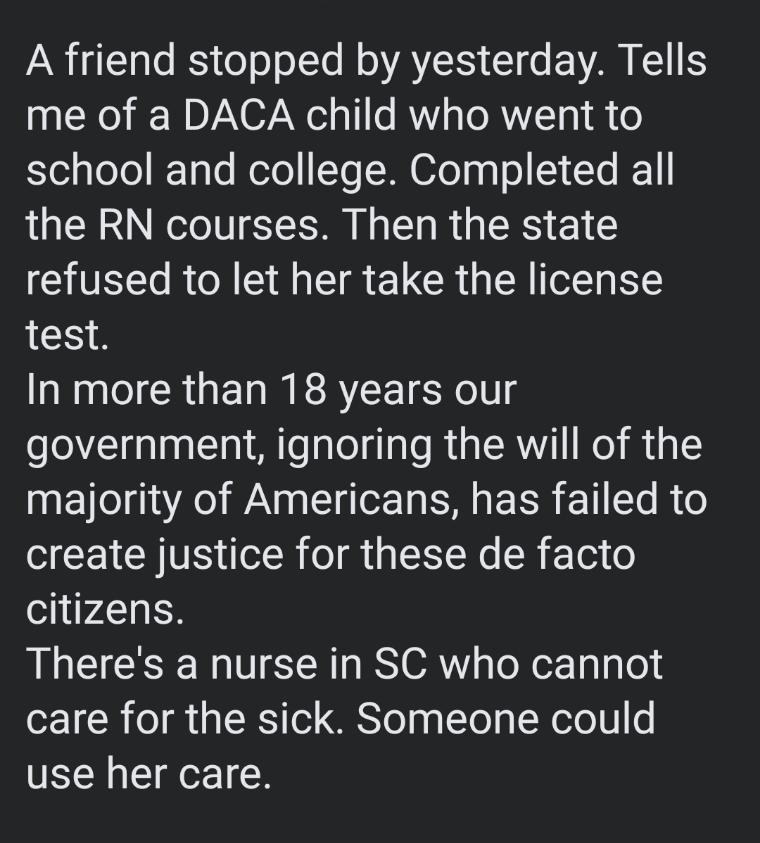 A friend stopped by yesterday Tells me of a DACA child who went to el oTeIToTe R ofol Te TR 0eTypTol S T 1 the RN courses Then the state refused to let her take the license test In more than 18 years our government ignoring the will of the E Tl IRl WAV S o R EER T T R 6 create justice for these de facto citizens Theres a nurse in SC who cannot care for the sick Someone could use her care