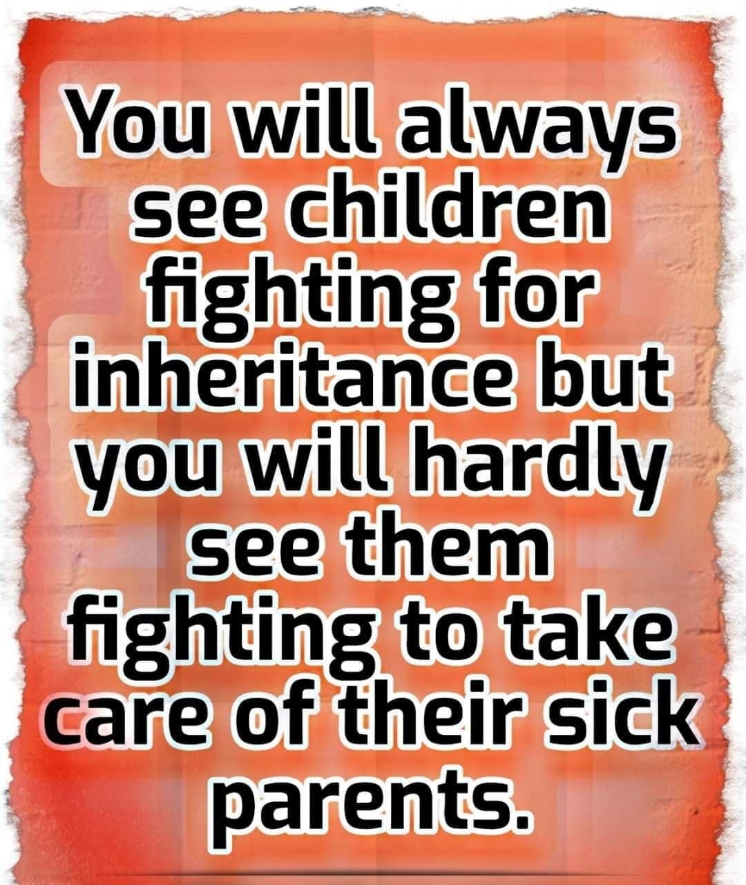 You will always see children fighting for inheritance but youwill hardly see them fighting to take careof their sick parents n aughOutLoudly24 T