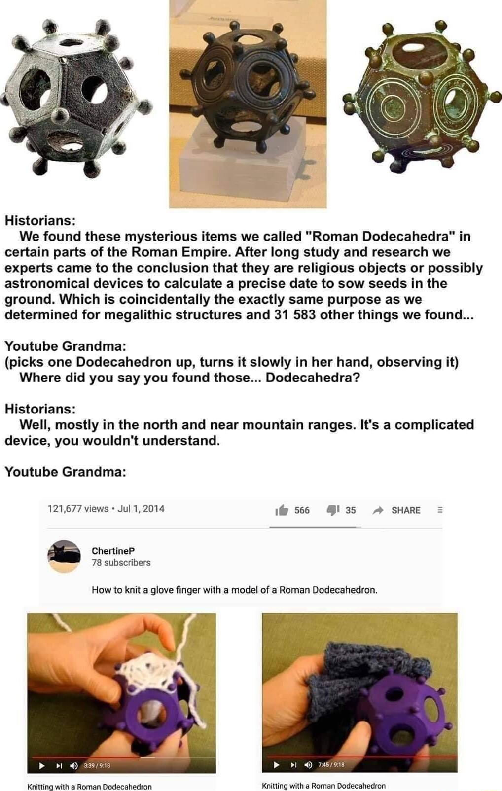 Historians We found these mysterious items we called Roman Dodecahedra in certain parts of the Roman Empire After long study and research we exports came to the conclusion that they are religious objects or possibly astronomical devices to calculate a precise date to sow seeds in the ground Which s coincidentally the exactly same purpose as we determined for megalithic structures and 31 583 other 