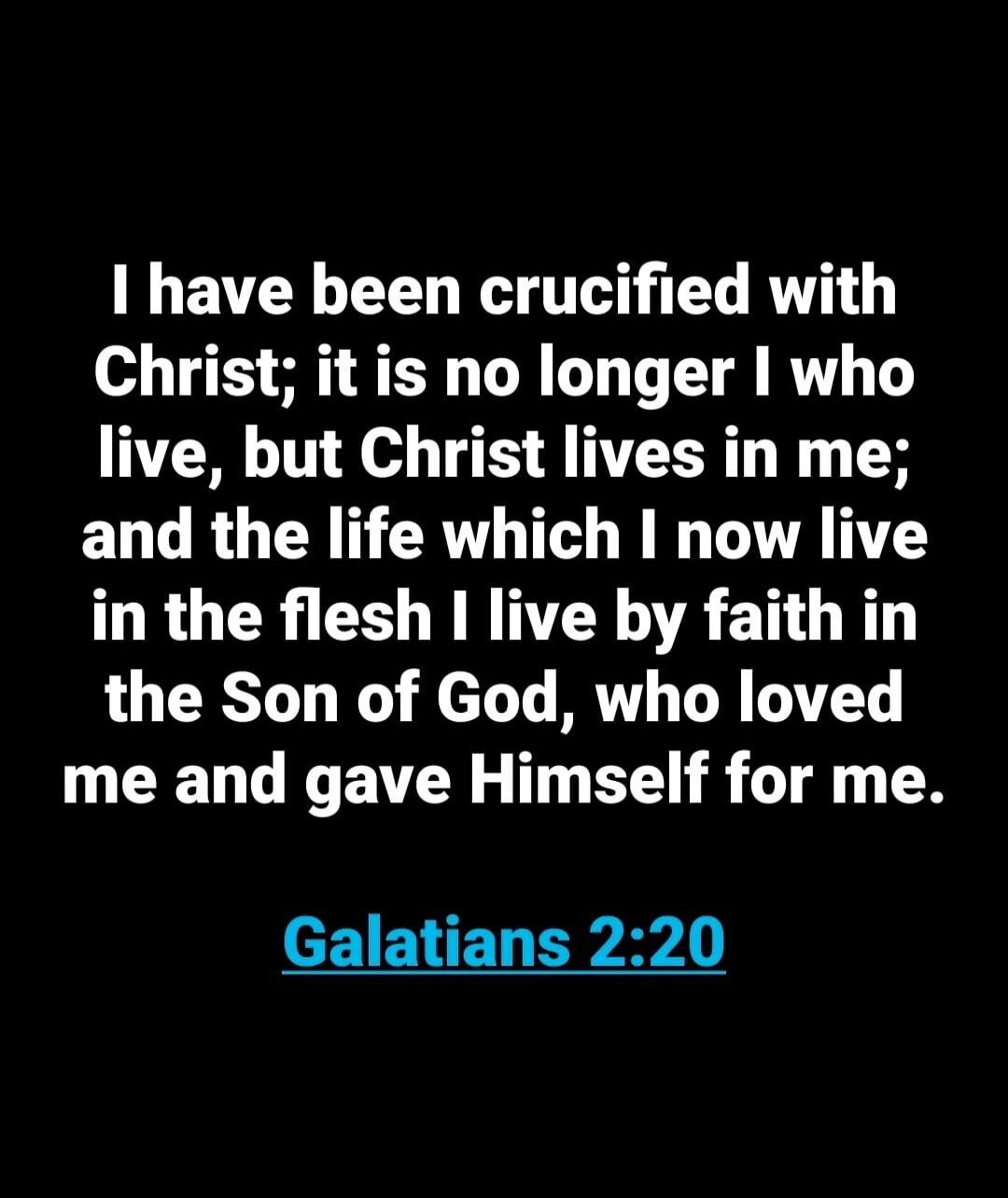 I have been crucified with Christ; it is no longer I who live, but Christ lives in me; and the life which I now live in the flesh I live by faith in the Son of God, who loved me and gave Himself for me. Galatians 2:20