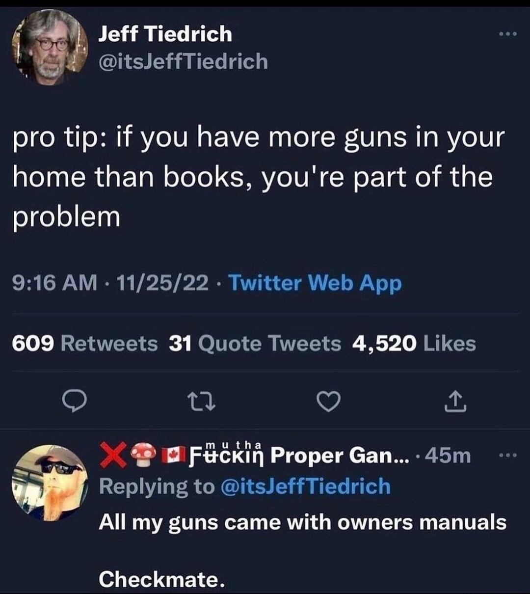 Jeff Tiedrich itsleffTiedrich pro tip if you have more guns in your home than books youre part of the problem 916 AM 112522 Twitter Web App 609 Retweets 31 Quote Tweets 4520 Likes v Fekin Proper Gan 45m Replying to itsleffTiedrich All my guns came with owners manuals Checkmate