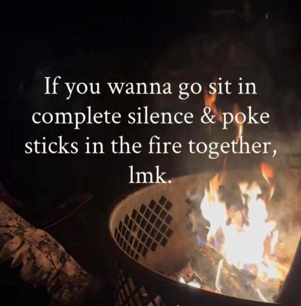 If you wanna go sit in complete silence & poke sticks in the fire together, lmk.