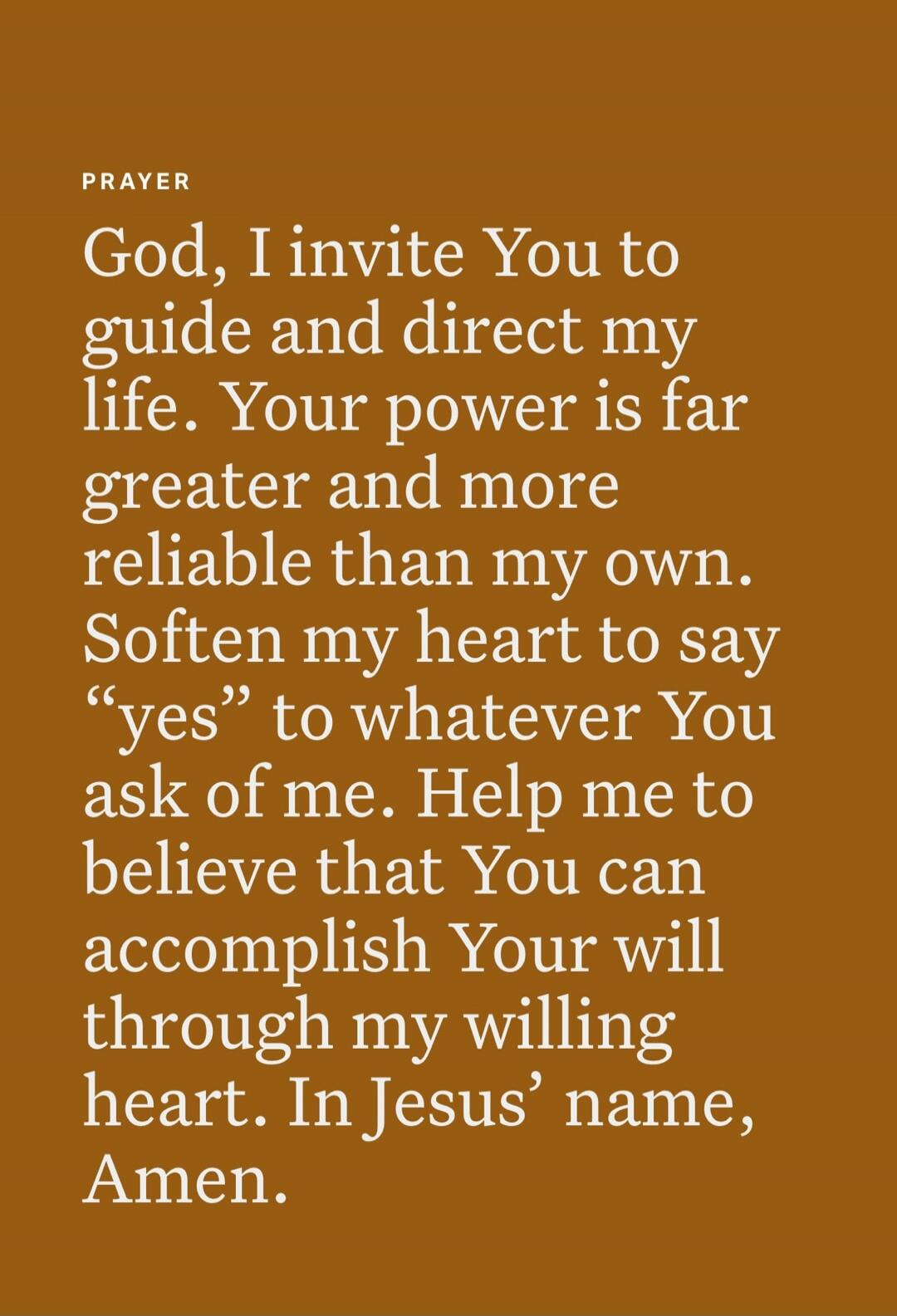 PRAYER

God, I invite You to guide and direct my life. Your power is far greater and more reliable than my own. Soften my heart to say “yes” to whatever You ask of me. Help me to believe that You can accomplish Your will through my willing heart. In Jesus’ name, Amen.
