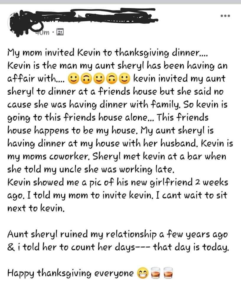 My mom invited Kevin to thanksgiving dinner Kevin is the man my aunt sheryl has been having an affair with L kevin invited my aunt sheryl to dinner at a friends house but she said no cause she was having dinner with family So kevin is going to this friends house alone This friends house happens to be my house My aunt sheryl is having dinner at my house with her hushand Kevin is my moms coworker Sh