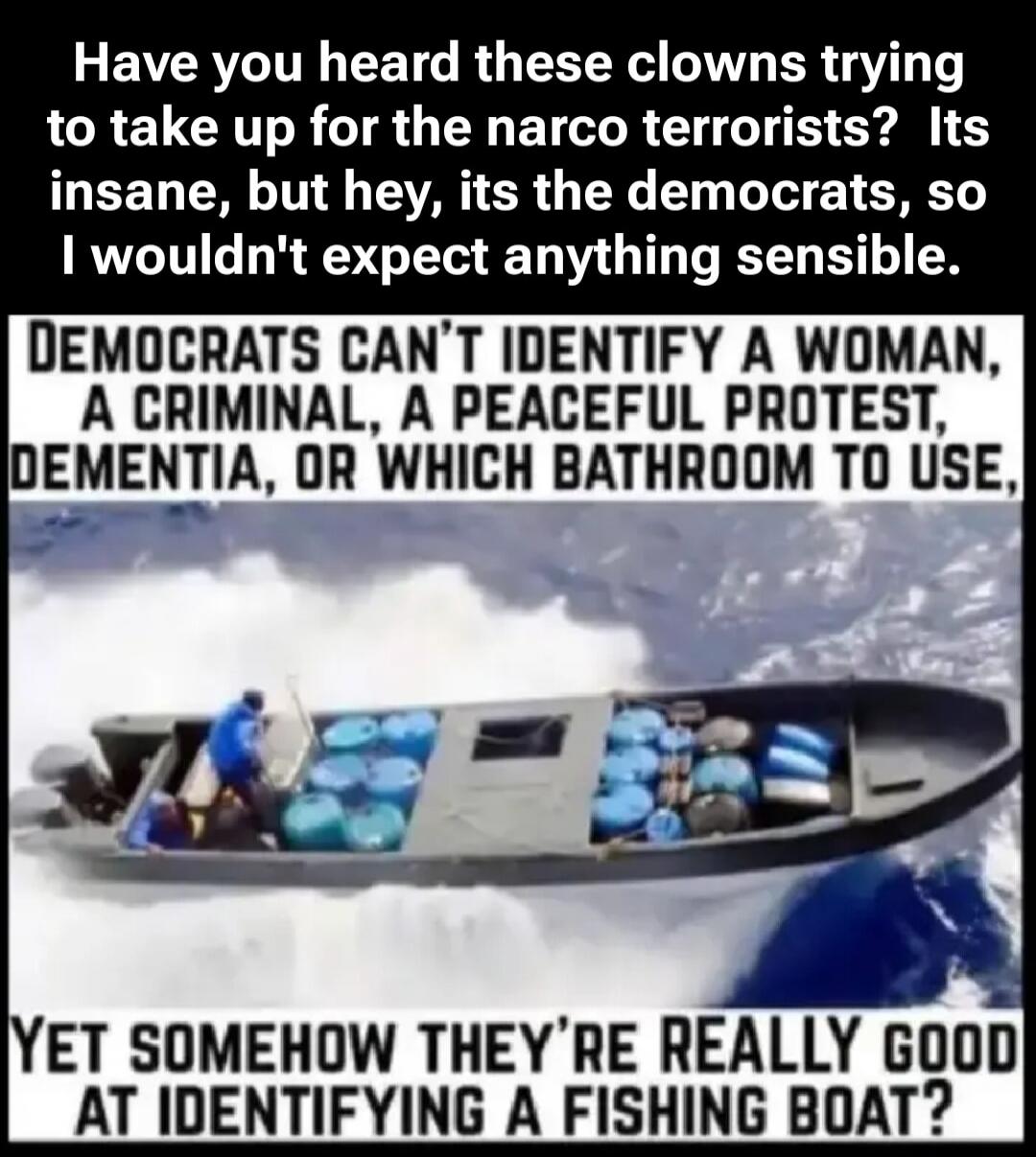 Have you heard these clowns trying to take up for the narco terrorists? Its insane, but hey, its the democrats, so I wouldn't expect anything sensible.

DEMOCRATS CAN’T IDENTIFY A WOMAN, A CRIMINAL, A PEACEFUL PROTEST, DEMENTIA, OR WHICH BATHROOM TO USE,

YET SOMEHOW THEY’RE REALLY GOOD AT IDENTIFYING A FISHING BOAT?