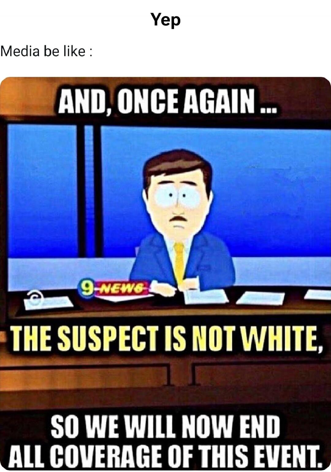 Yep
Media be like:
AND, ONCE AGAIN ...
THE SUSPECT IS NOT WHITE,
SO WE WILL NOW END ALL COVERAGE OF THIS EVENT.
