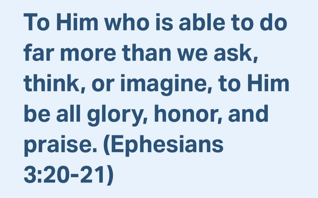 To Him who is able to do far more than we ask, think, or imagine, to Him be all glory, honor, and praise. (Ephesians 3:20-21)