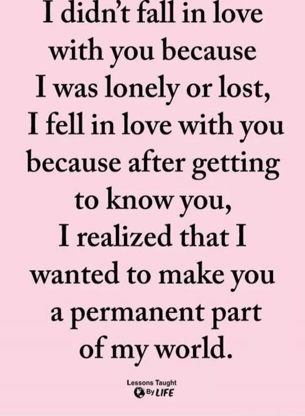 I didn’t fall in love with you because I was lonely or lost, I fell in love with you because after getting to know you, I realized that I wanted to make you a permanent part of my world.