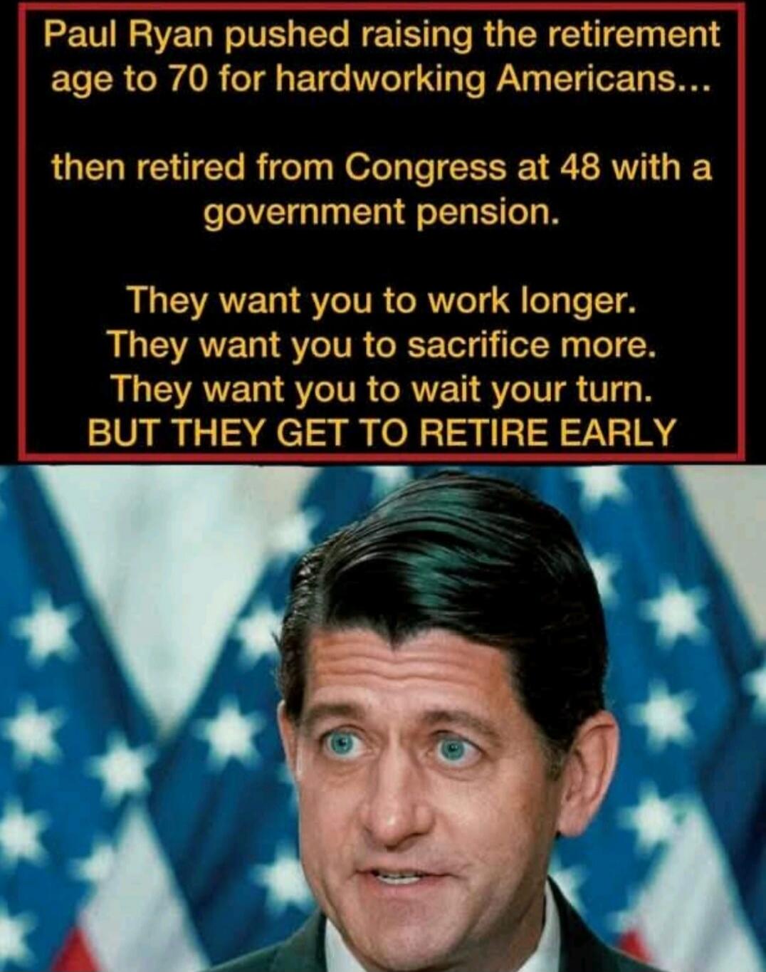 Paul Ryan pushed raising the retirement age to 70 for hardworking Americans... then retired from Congress at 48 with a government pension. They want you to work longer. They want you to sacrifice more. They want you to wait your turn. BUT THEY GET TO RETIRE EARLY