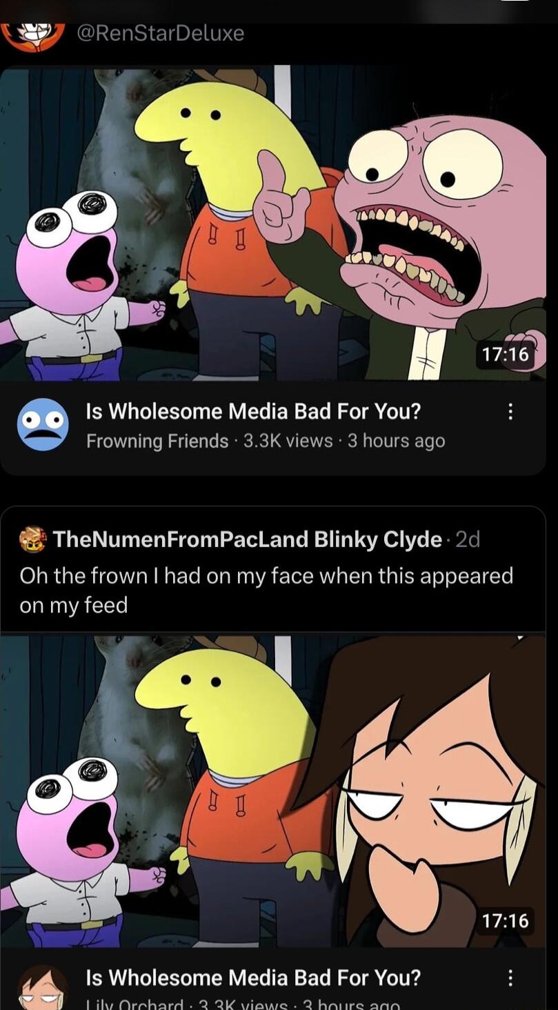 g Is Wholesome Media Bad For You Frowning Friends 33K views 3 hours ago TheNumenFromPacLand Blinky Clyde 2d Oh the frown had on my face when this appeared LU A CES raly BN LR EYVEL ERER IR o ITE N VU T S