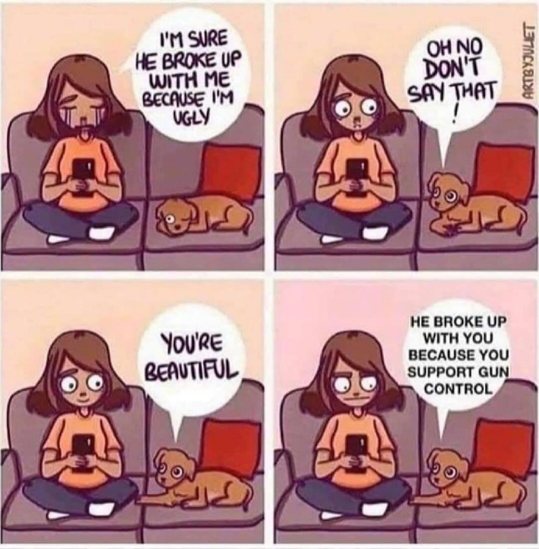 I'M SURE HE BROKE UP WITH ME BECAUSE I'M UGLY
OH NO DON'T SAY THAT!
YOU'RE BEAUTIFUL
HE BROKE UP WITH YOU BECAUSE YOU SUPPORT GUN CONTROL