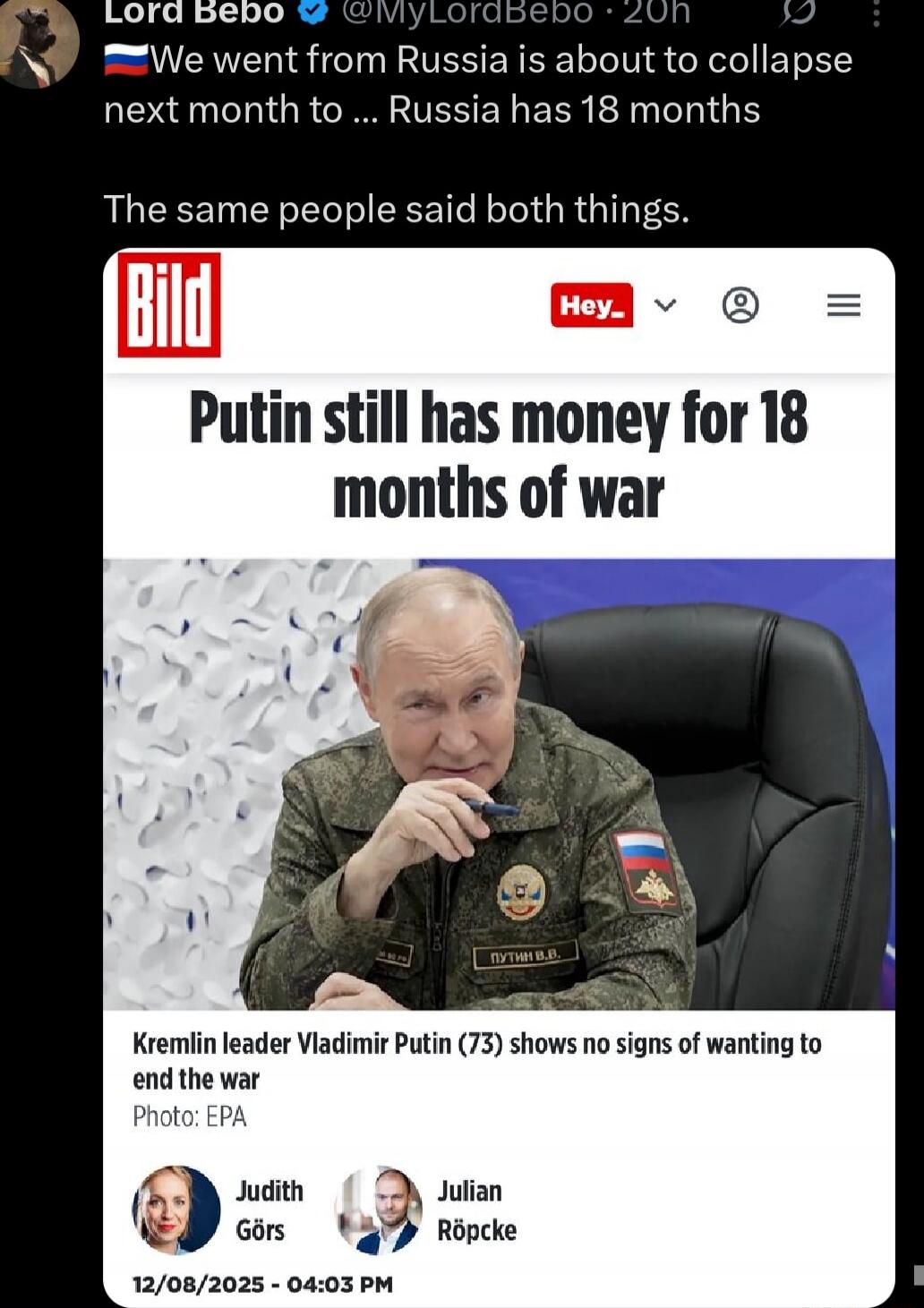 We went from Russia is about to collapse next month to ... Russia has 18 months The same people said both things. Bild Putin still has money for 18 months of war Kremlin leader Vladimir Putin (73) shows no signs of wanting to end the war Photo: EPA Judith Görs Julian Röpcke 12/08/2025 - 04:03 PM