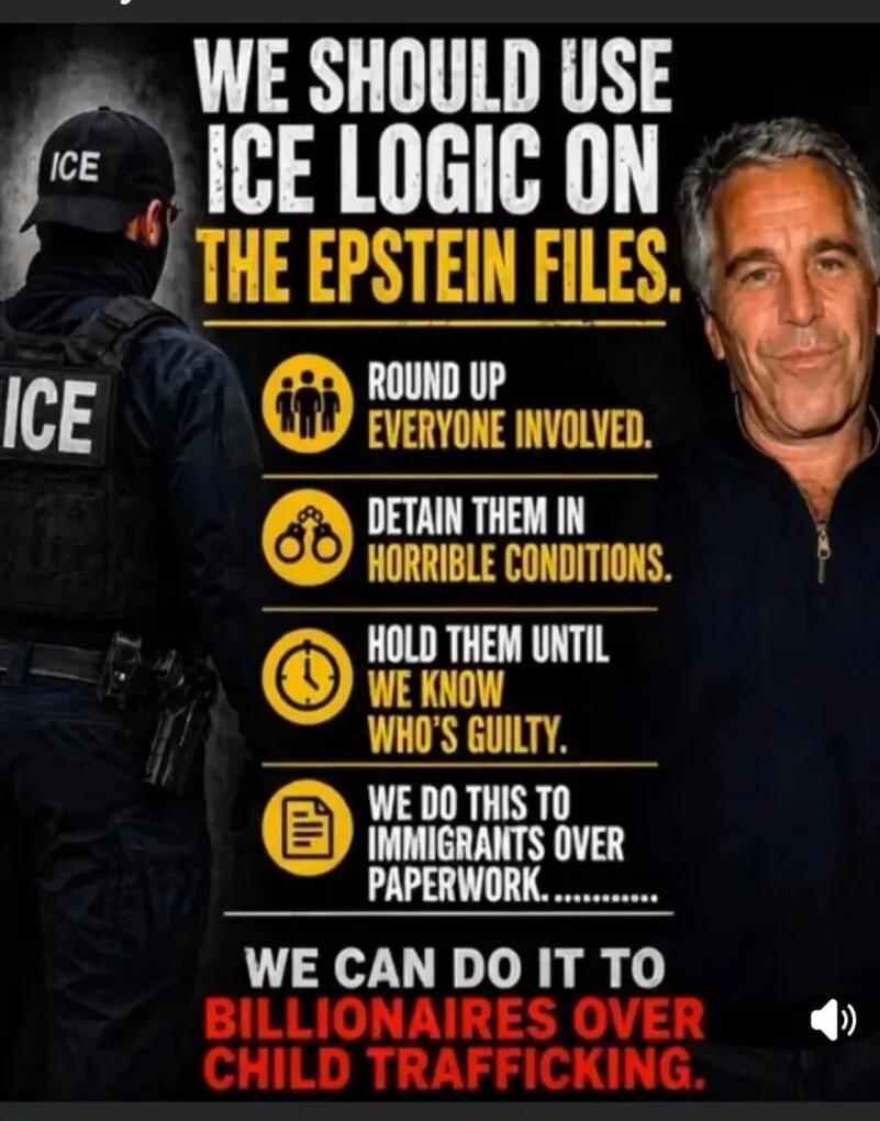 WE SHOULD USE ICE LOGIC ON THE EPSTEIN FILES. ROUND UP EVERYONE INVOLVED. DETAIN THEM IN HORRIBLE CONDITIONS. HOLD THEM UNTIL WE KNOW WHO'S GUILTY. WE DO THIS TO IMMIGRANTS OVER PAPERWORK. WE CAN DO IT TO BILLIONAIRES OVER CHILD TRAFFICKING.