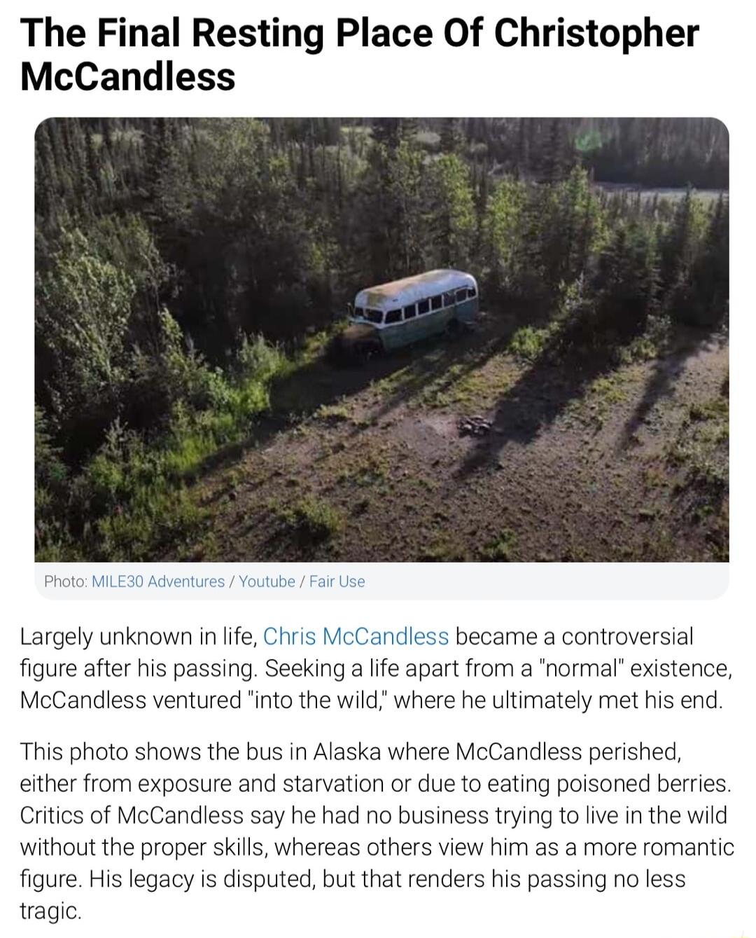 The Final Resting Place Of Christopher McCandless Largely unknown inlife Chris McCandless became a controversial figure after his passing Seeking a lfe apart from a normal existence McCandless ventured into the wild where he ultimately met his end This photo shows the bus in Alaska where McCandless perished either from exposure and starvation or due to eating poisoned berries Critics of McCandless