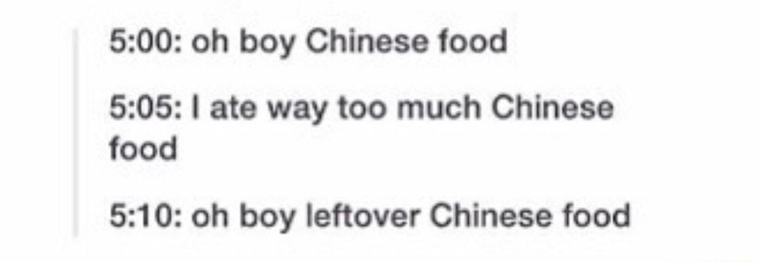 500 oh boy Chinese food 505 ate way too much Chinese food 510 oh boy leftover Chinese food