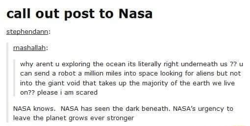 call out post to Nasa stephendann mashallal why arent u exploring the ocean its literally right underneath us 72 u can send 3 robot 2 million miles into space looking for aliens but not into the giant void that takes up the majority of the earth we live on please i am scared NASA knows NASA has seen the dark beneath NASAs urgency to leave the planet grows ever stronger