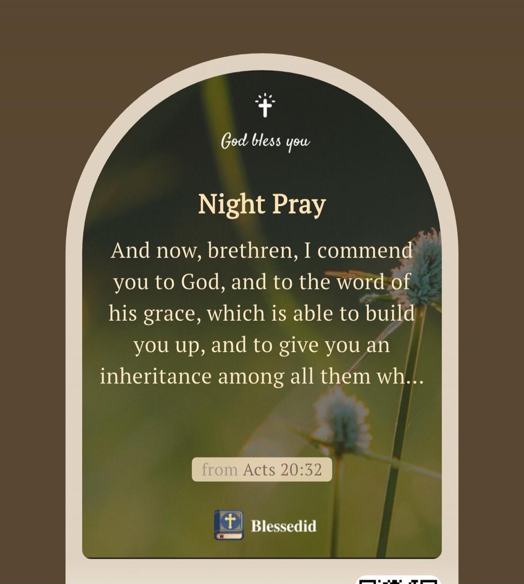 God bless you
Night Pray
And now, brethren, I commend you to God, and to the word of his grace, which is able to build you up, and to give you an inheritance among all them wh...
from Acts 20:32
Blessedid