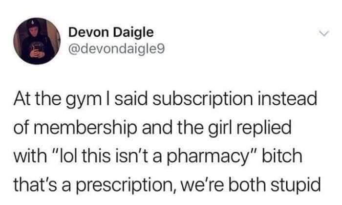 Devon Daigle devondaigle At the gym said subscription instead of membership and the girl replied with lol this isnt a pharmacy bitch thats a prescription were both stupid