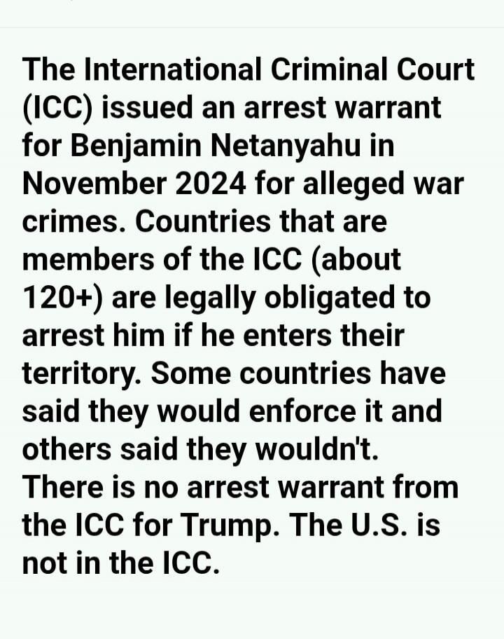 The International Criminal Court (ICC) issued an arrest warrant for Benjamin Netanyahu in November 2024 for alleged war crimes. Countries that are members of the ICC (about 120+) are legally obligated to arrest him if he enters their territory. Some countries have said they would enforce it and others said they wouldn't. There is no arrest warrant 