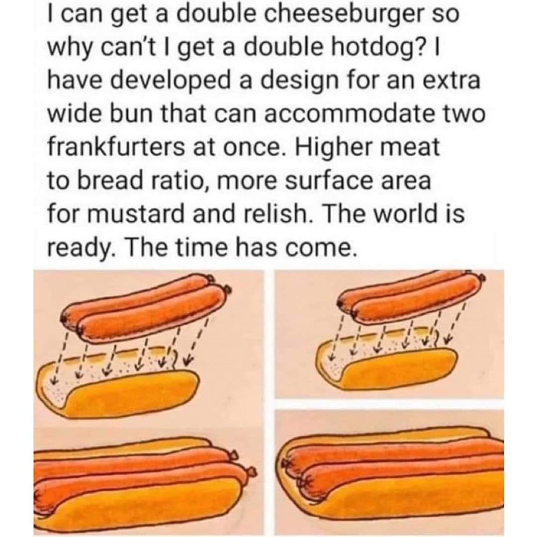 can get a double cheeseburger so why cant get a double hotdog have developed a design for an extra wide bun that can accommodate two frankfurters at once Higher meat to bread ratio more surface area for mustard and relish The world is ready The time has come