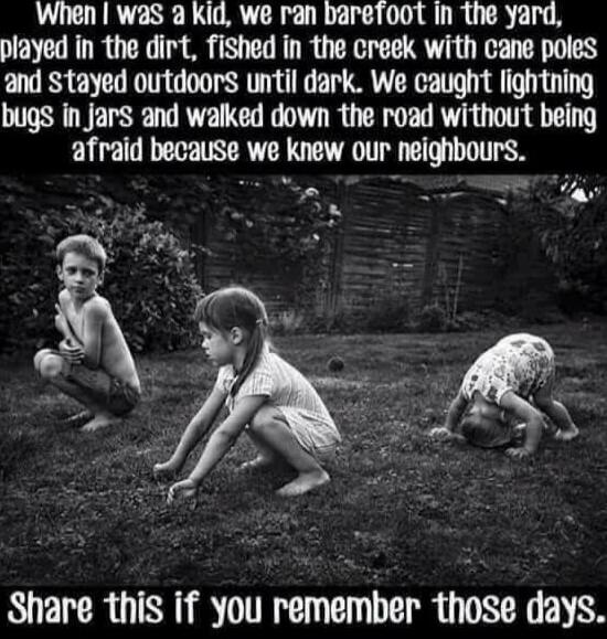 When I was a kid, we ran barefoot in the yard, played in the dirt, fished in the creek with cane poles and stayed outdoors until dark. We caught lightning bugs in jars and walked down the road without being afraid because we knew our neighbours. Share this if you remember those days.