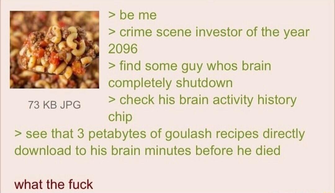 110722Mon204721 No70900605 be me crime scene investor of the year 2096 find some guy whos brain completely shutdown s3keupG check his brain activity history chip see that 3 petabytes of goulash recipes directly download to his brain minutes before he died what the fuck