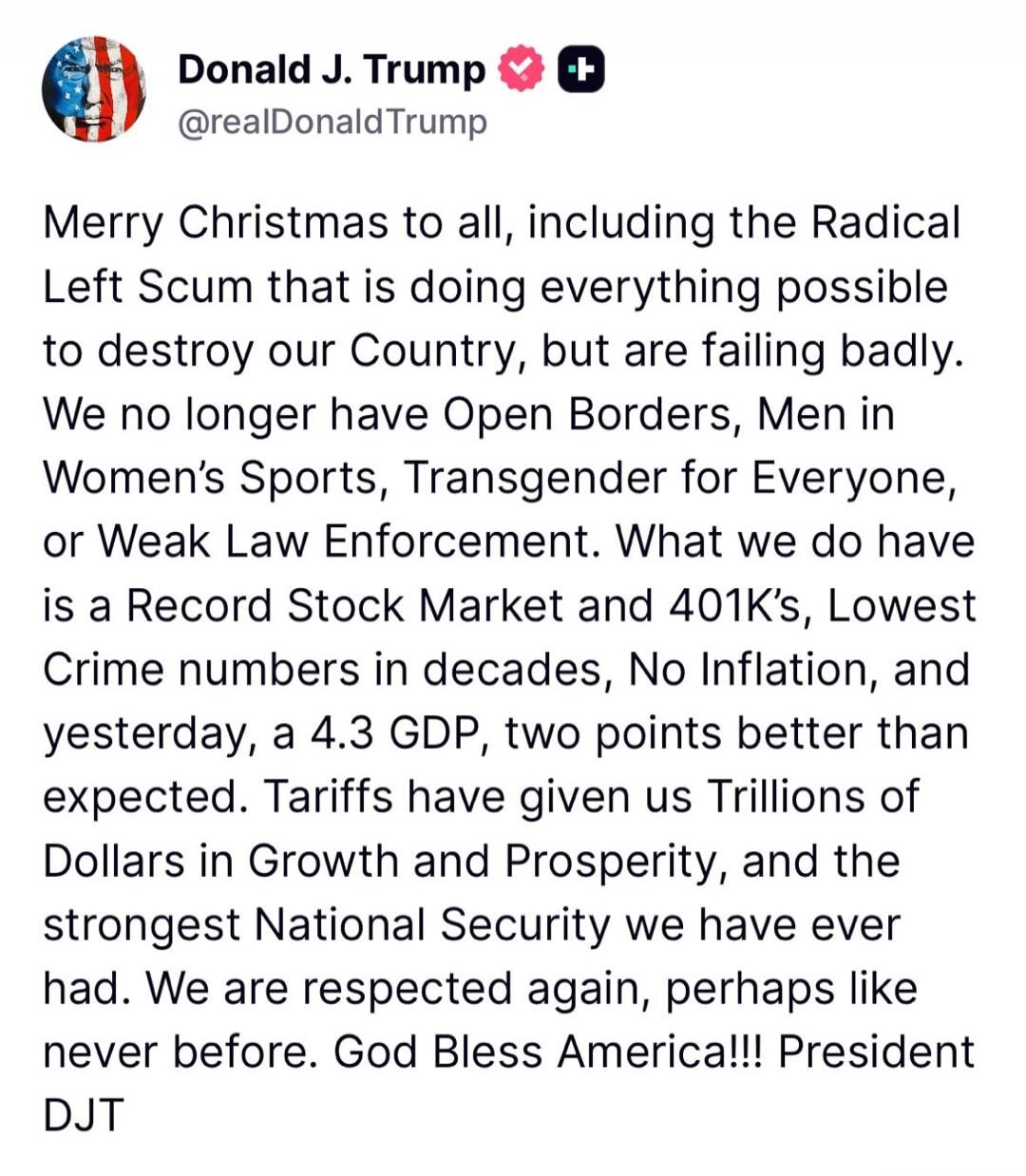 Merry Christmas to all, including the Radical Left Scum that is doing everything possible to destroy our Country, but are failing badly. We no longer have Open Borders, Men in Women’s Sports, Transgender for Everyone, or Weak Law Enforcement. What we do have is a Record Stock Market and 401K’s, Lowest Crime numbers in decades, No Inflation, and yes