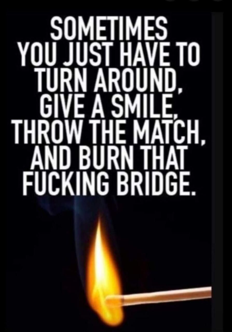 SOMETIMES YOU JUST HAVE TO TURN AROUND, GIVE A SMILE, THROW THE MATCH, AND BURN THAT FUCKING BRIDGE.