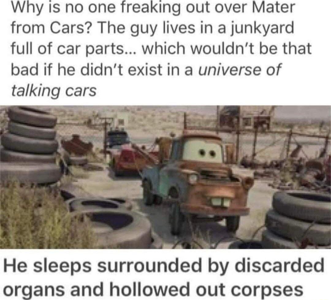 Why Is no one freaking out over Mater from Cars The guy lives in a junkyard full of car parts which wouldnt be that bad if he didnt exist in a universe of talking cars He sleeps surrounded by discarded organs and hollowed out corpses